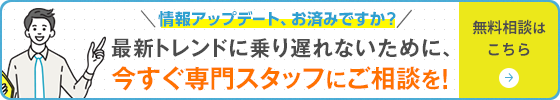 最新トレンドに乗り遅れないために、今すぐ専門スタッフにご相談を！無料相談はこちら