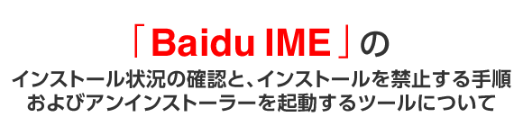 「Baidu IME」のインストール状況の確認と、インストールを禁止にする手順、およびアンインストーラーを起動するツールについて