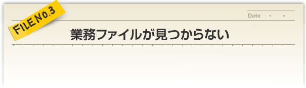 FILE NO.3／業務ファイルが見つからない