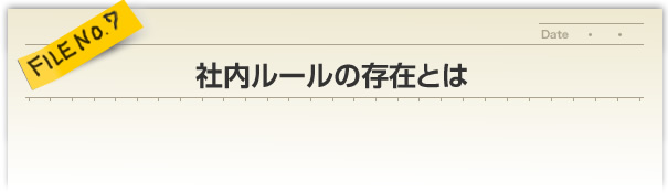 FILE NO.7／社内ルールの存在とは