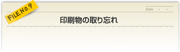 FILE NO.9／印刷物の取り忘れ