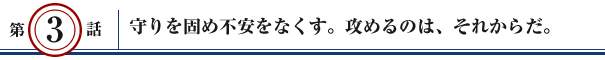 第3話：守りを固め不安をなくす。攻めるのは、それからだ。