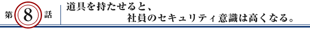 第8話：道具を持たせると、社員のセキュリティ意識は高くなる。