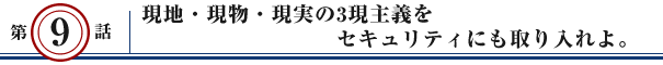 第9話：現地・現物・現実の3現主義をセキュリティにも取り入れよ。
