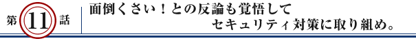 第11話：面倒くさい！との反論も覚悟して セキュリティ対策に取り組め。