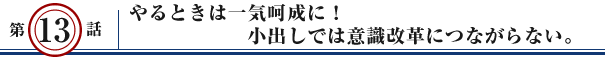 第13話：やるときは一気呵成に！小出しでは意識改革につながらない。