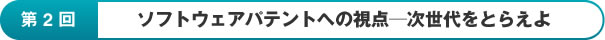 第2回：ソフトウェアパテントへの視点ー次世代をとらえよ