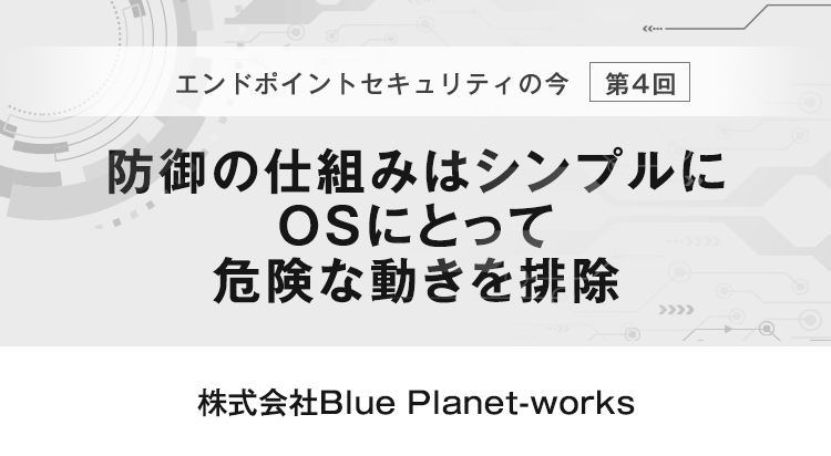 【エンドポイントセキュリティの今　第4回】防御の仕組みはシンプルにOSにとって危険な動きを排除