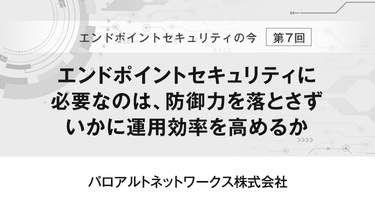 【エンドポイントセキュリティの今　第7回】エンドポイントセキュリティに必要なのは、防御力を落とさずいかに運用効率を高めるか