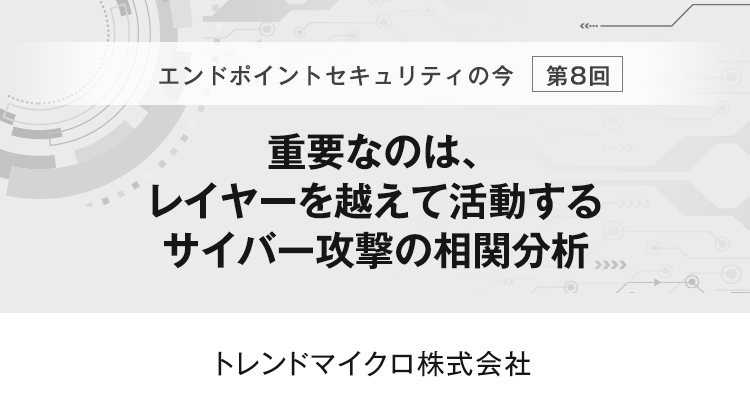 【エンドポイントセキュリティの今　第8回】重要なのは、レイヤーを越えて活動するサイバー攻撃の相関分析
