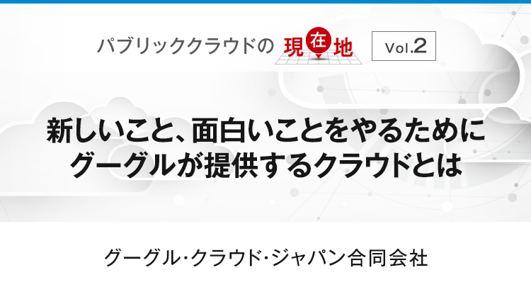 【パブリッククラウドの現在地 Vol.2】新しいこと、面白いことをやるためにグーグルが提供するクラウドとは