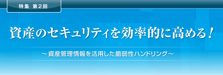 特集 第2回 資産のセキュリティを効率的に高める！ ～資産管理情報を活用した脆弱性ハンドリング～