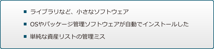 ライブラリなど、小さなソフトウェア / OSやパッケージ管理ソフトウェアが自動でインストールした / 単純な資産リストの管理ミス