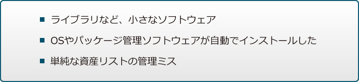 ライブラリなど、小さなソフトウェア / OSやパッケージ管理ソフトウェアが自動でインストールした / 単純な資産リストの管理ミス