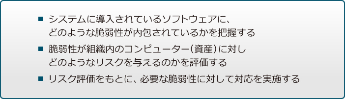 システムに導入されているソフトウェアに、どのような脆弱性が内包されているかを把握する / 脆弱性が組織内のコンピューター（資産）に対しどのようなリスクを与えるのかを評価する / リスク評価をもとに、必要な脆弱性に対して対応を実施する