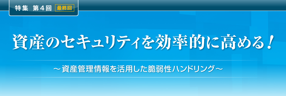 特集 第4回＜最終回＞ 資産のセキュリティを効率的に高める！ ～資産管理情報を活用した脆弱性ハンドリング～