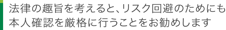 法律の趣旨を考えると、リスク回避のためにも本人確認を厳格に行うことをお勧めします