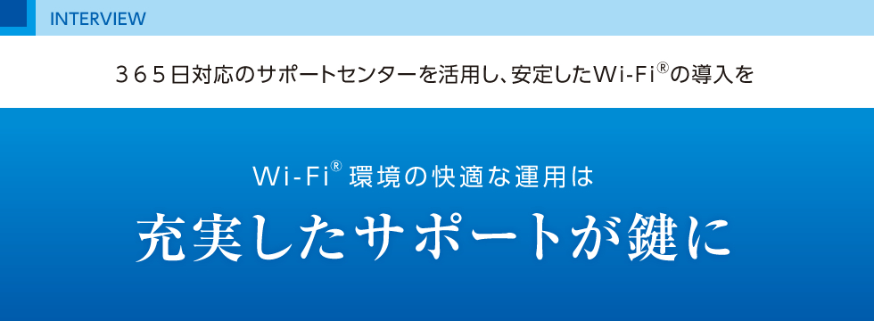 365日対応のサポートセンターを活用し、安定したWi-Fi®の導入を Wi-Fi®環境の快適な運用は 充実したサポートが鍵に