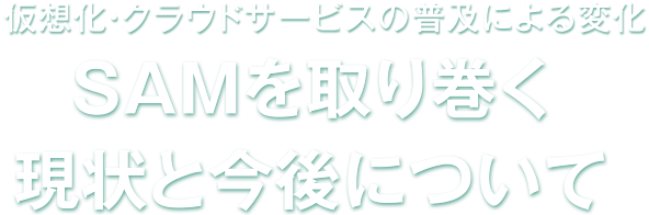 仮想化・クラウドサービスの普及による変化 SAMを取り巻く現状と今後について