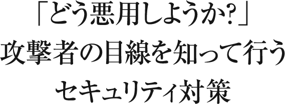 「どう悪用しようか？」攻撃者の目線を知って行うセキュリティ対策