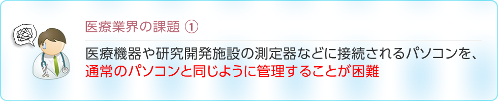 医療業界の課題：医療機器や研究開発施設の測定器などに接続されるパソコンを、通常のパソコンと同じように管理することが困難